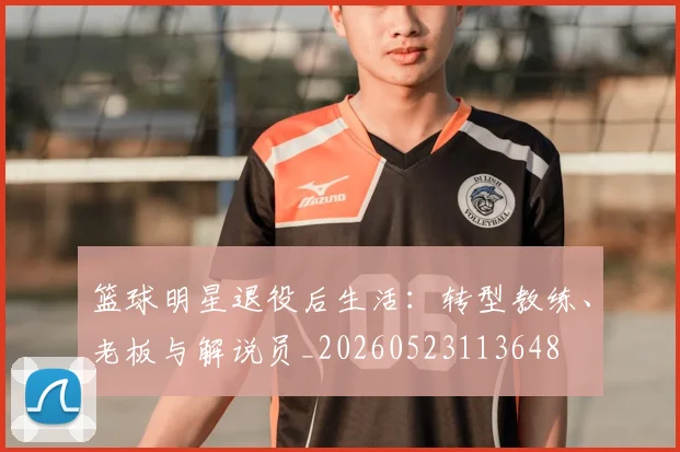 篮球明星退役后生活:转型教练、老板与解说员_20260523113648