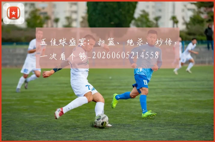 五佳球盛宴:扣篮、绝杀、妙传,一次看个够_20260605214558